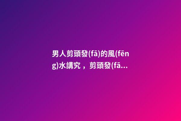 男人剪頭發(fā)的風(fēng)水講究，剪頭發(fā)有哪些注意事項